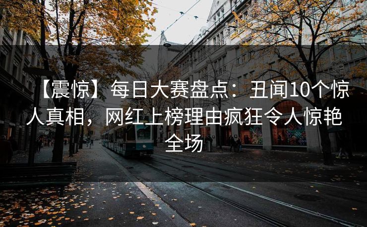 【震惊】每日大赛盘点：丑闻10个惊人真相，网红上榜理由疯狂令人惊艳全场