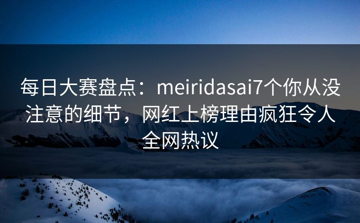 每日大赛盘点：meiridasai7个你从没注意的细节，网红上榜理由疯狂令人全网热议