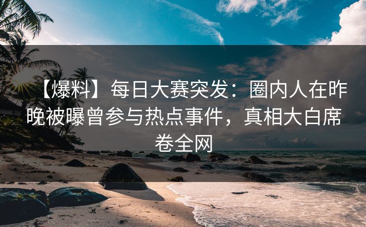 【爆料】每日大赛突发：圈内人在昨晚被曝曾参与热点事件，真相大白席卷全网