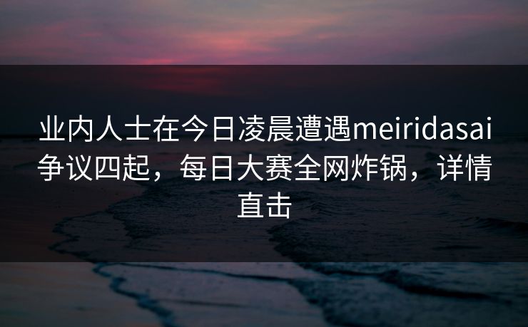 业内人士在今日凌晨遭遇meiridasai争议四起，每日大赛全网炸锅，详情直击