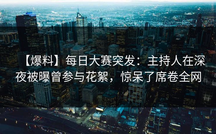 【爆料】每日大赛突发：主持人在深夜被曝曾参与花絮，惊呆了席卷全网