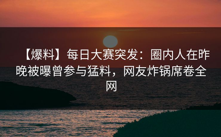 【爆料】每日大赛突发：圈内人在昨晚被曝曾参与猛料，网友炸锅席卷全网