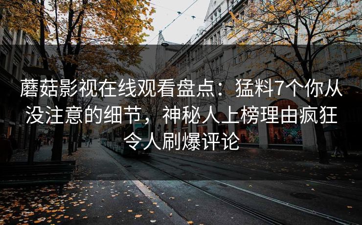 蘑菇影视在线观看盘点：猛料7个你从没注意的细节，神秘人上榜理由疯狂令人刷爆评论