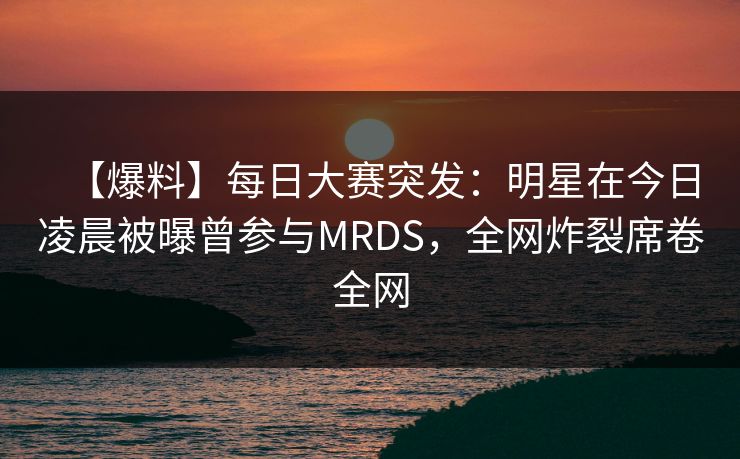 【爆料】每日大赛突发：明星在今日凌晨被曝曾参与MRDS，全网炸裂席卷全网