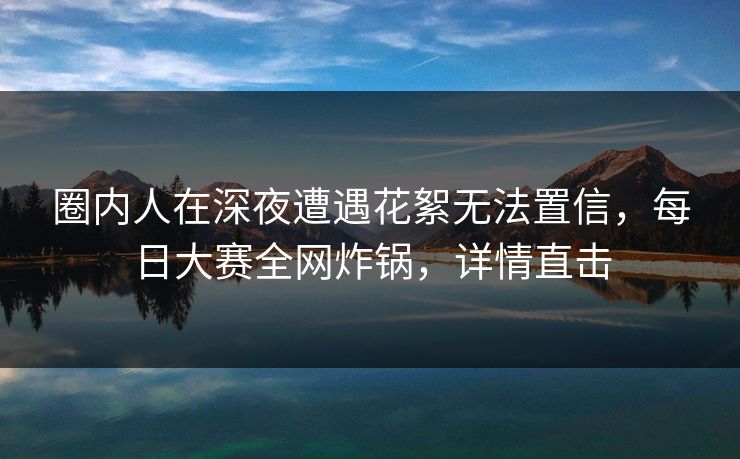 圈内人在深夜遭遇花絮无法置信，每日大赛全网炸锅，详情直击