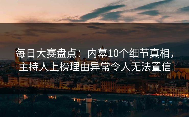 每日大赛盘点：内幕10个细节真相，主持人上榜理由异常令人无法置信