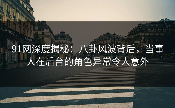 91网深度揭秘：八卦风波背后，当事人在后台的角色异常令人意外