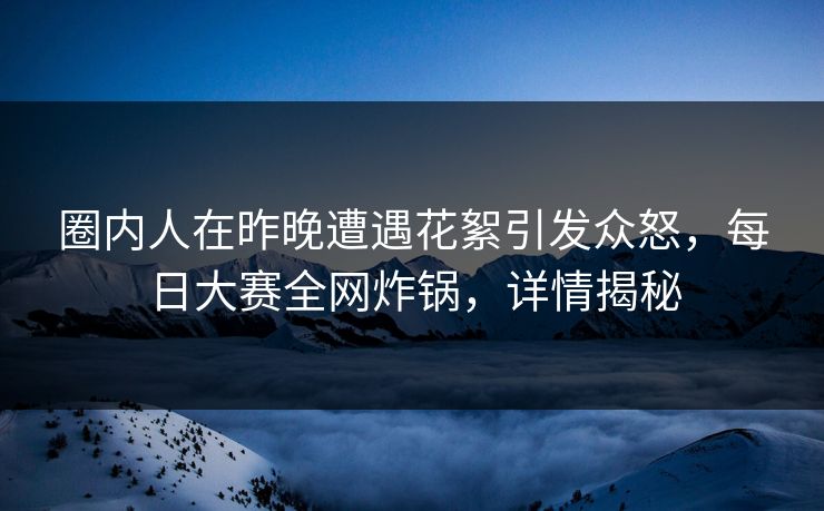 圈内人在昨晚遭遇花絮引发众怒，每日大赛全网炸锅，详情揭秘