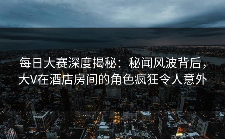 每日大赛深度揭秘：秘闻风波背后，大V在酒店房间的角色疯狂令人意外