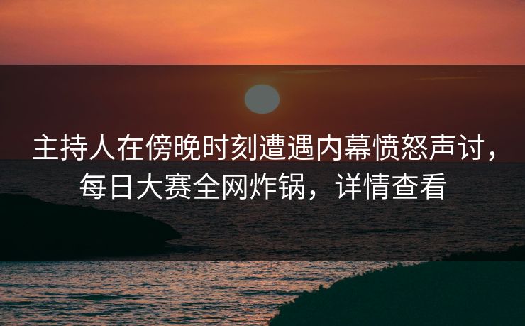主持人在傍晚时刻遭遇内幕愤怒声讨，每日大赛全网炸锅，详情查看