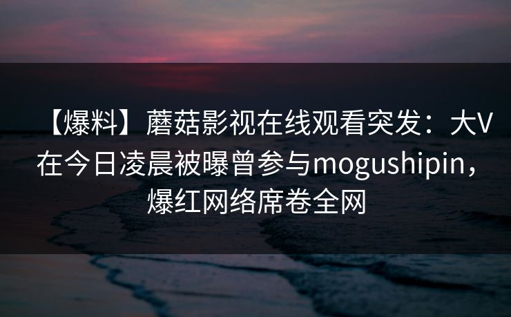 【爆料】蘑菇影视在线观看突发:大V在今日凌晨被曝曾参与mogushipin,爆红网络席卷全网 【爆料】蘑菇影视在线观看突发:大V在今日凌晨被曝曾参与mogushipin,爆红网络席卷全网