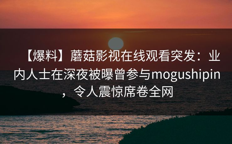 【爆料】蘑菇影视在线观看突发：业内人士在深夜被曝曾参与mogushipin，令人震惊席卷全网