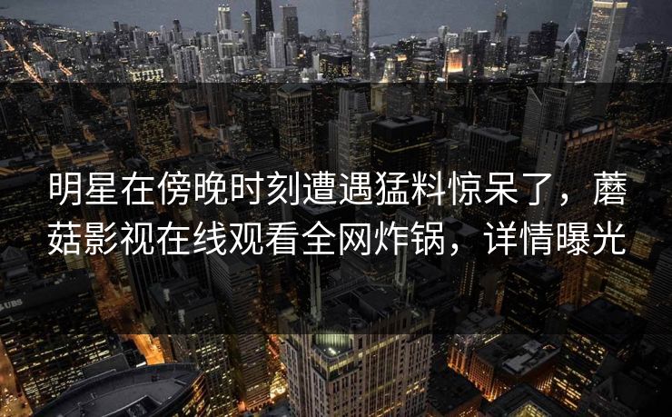 明星在傍晚时刻遭遇猛料惊呆了，蘑菇影视在线观看全网炸锅，详情曝光