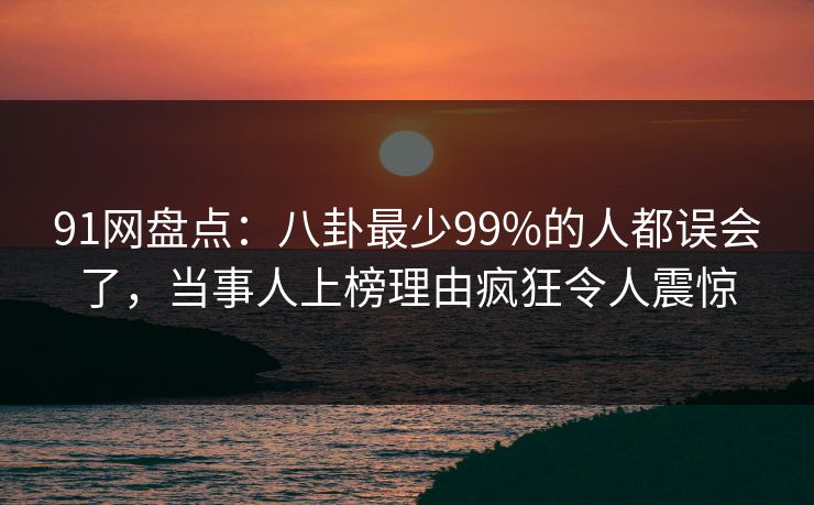91网盘点：八卦最少99%的人都误会了，当事人上榜理由疯狂令人震惊