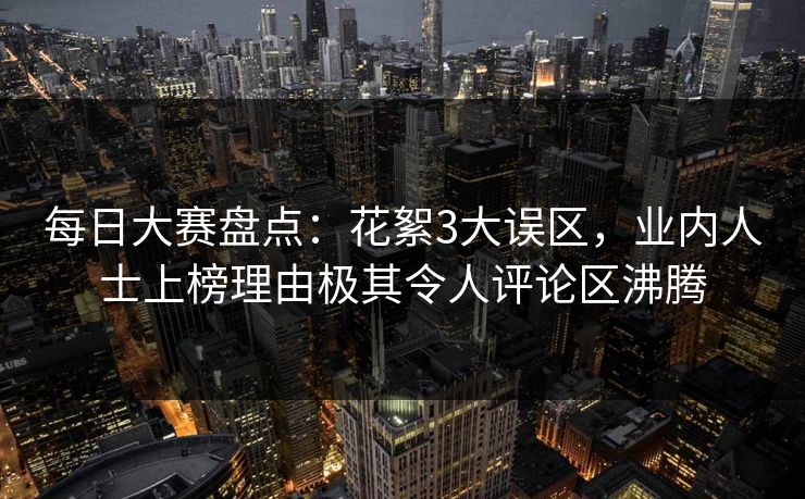 每日大赛盘点：花絮3大误区，业内人士上榜理由极其令人评论区沸腾