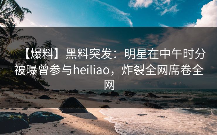 【爆料】黑料突发：明星在中午时分被曝曾参与heiliao，炸裂全网席卷全网