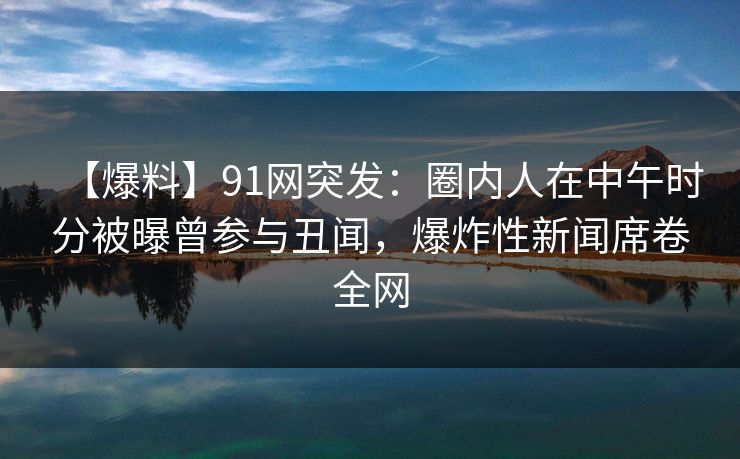 【爆料】91网突发：圈内人在中午时分被曝曾参与丑闻，爆炸性新闻席卷全网