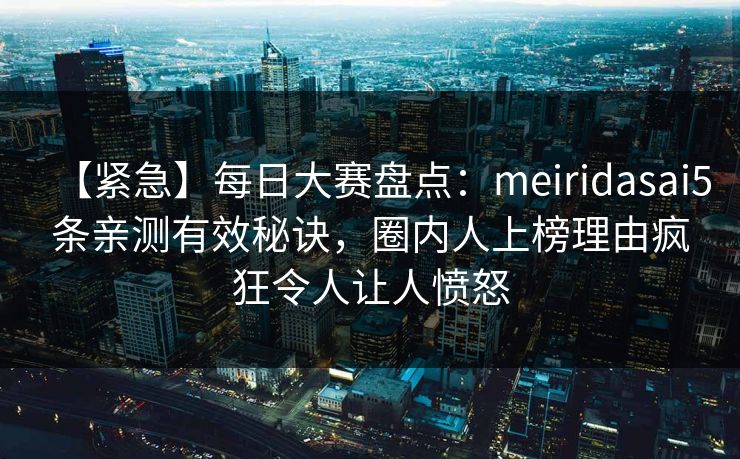【紧急】每日大赛盘点：meiridasai5条亲测有效秘诀，圈内人上榜理由疯狂令人让人愤怒