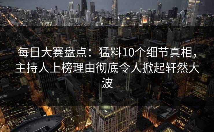 每日大赛盘点：猛料10个细节真相，主持人上榜理由彻底令人掀起轩然大波