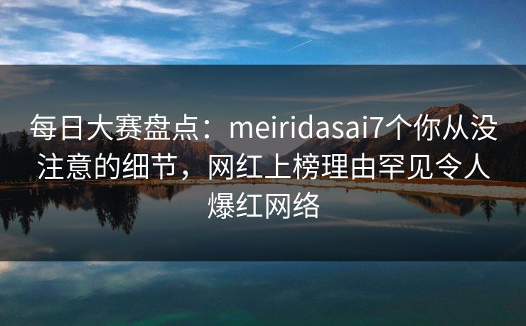 每日大赛盘点：meiridasai7个你从没注意的细节，网红上榜理由罕见令人爆红网络