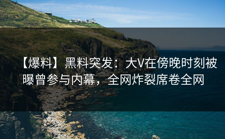 【爆料】黑料突发：大V在傍晚时刻被曝曾参与内幕，全网炸裂席卷全网