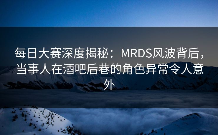 每日大赛深度揭秘：MRDS风波背后，当事人在酒吧后巷的角色异常令人意外