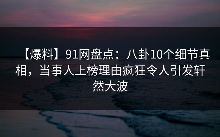 【爆料】91网盘点：八卦10个细节真相，当事人上榜理由疯狂令人引发轩然大波