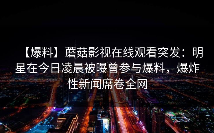 【爆料】蘑菇影视在线观看突发：明星在今日凌晨被曝曾参与爆料，爆炸性新闻席卷全网