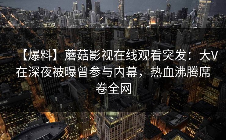 【爆料】蘑菇影视在线观看突发：大V在深夜被曝曾参与内幕，热血沸腾席卷全网