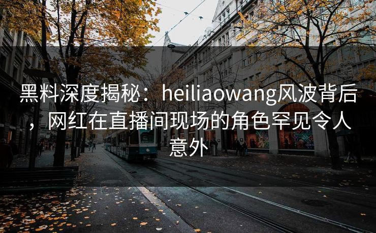 黑料深度揭秘:heiliaowang风波背后,网红在直播间现场的角色罕见令人意外 黑料深度揭秘:heiliaowang风波背后,网红在直播间现场的角色罕见令人意外