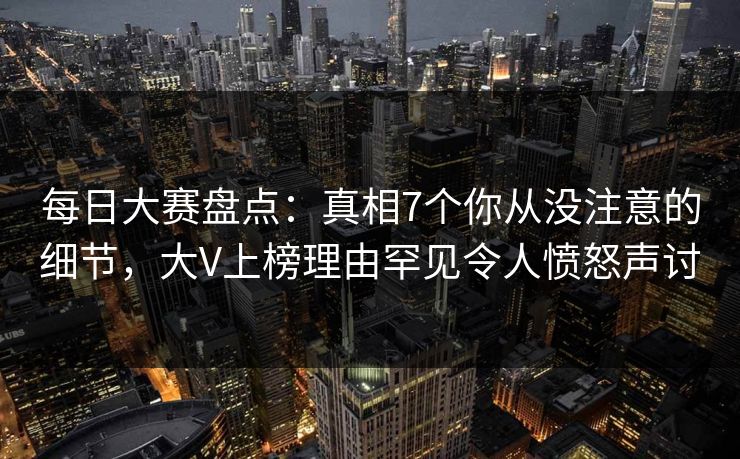 每日大赛盘点：真相7个你从没注意的细节，大V上榜理由罕见令人愤怒声讨