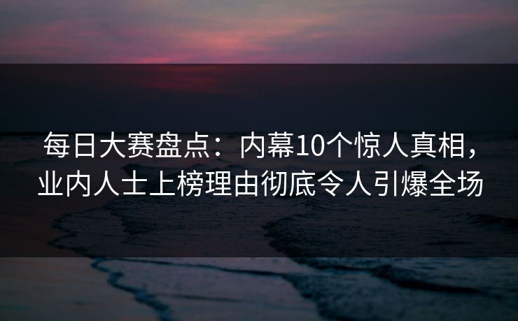 每日大赛盘点：内幕10个惊人真相，业内人士上榜理由彻底令人引爆全场