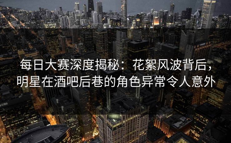每日大赛深度揭秘：花絮风波背后，明星在酒吧后巷的角色异常令人意外