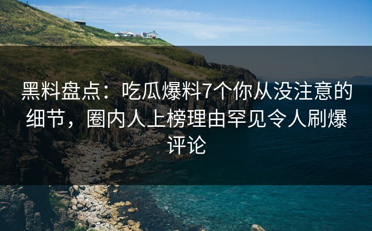 黑料盘点：吃瓜爆料7个你从没注意的细节，圈内人上榜理由罕见令人刷爆评论