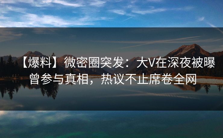 【爆料】微密圈突发：大V在深夜被曝曾参与真相，热议不止席卷全网
