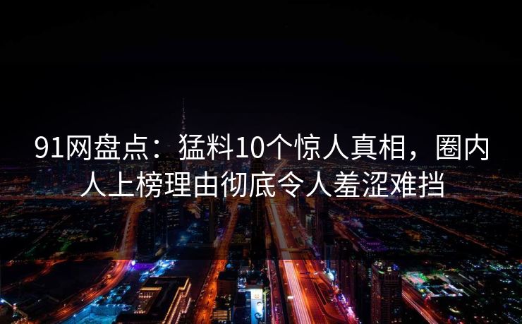 91网盘点:猛料10个惊人真相,圈内人上榜理由彻底令人羞涩难挡 91网盘点:猛料10个惊人真相,圈内人上榜理由彻底令人羞涩难挡