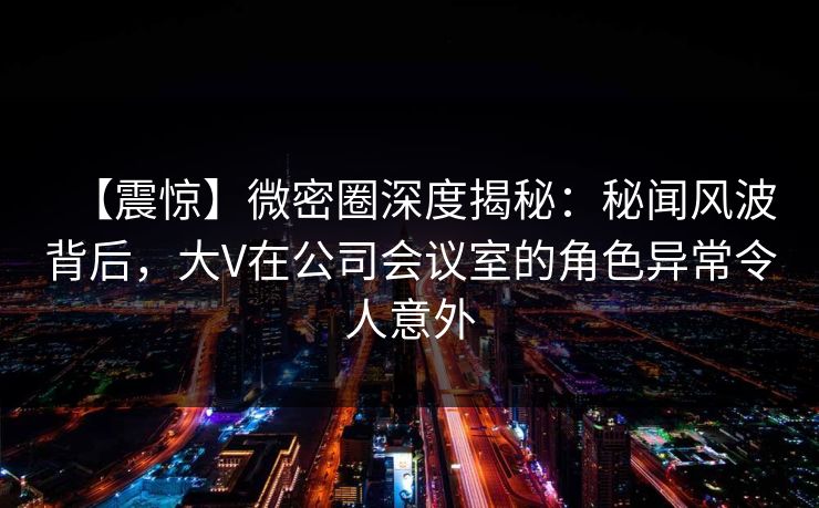 【震惊】微密圈深度揭秘：秘闻风波背后，大V在公司会议室的角色异常令人意外