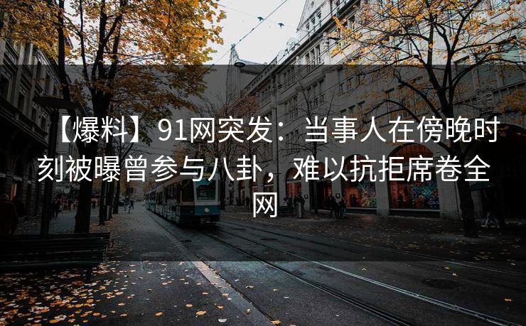 【爆料】91网突发：当事人在傍晚时刻被曝曾参与八卦，难以抗拒席卷全网