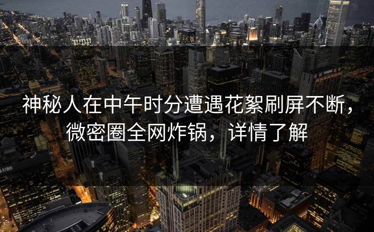 神秘人在中午时分遭遇花絮刷屏不断,微密圈全网炸锅,详情了解 神秘人在中午时分遭遇花絮刷屏不断,微密圈全网炸锅,详情了解
