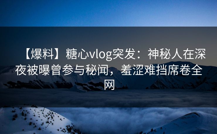 【爆料】糖心vlog突发：神秘人在深夜被曝曾参与秘闻，羞涩难挡席卷全网