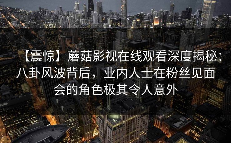 【震惊】蘑菇影视在线观看深度揭秘:八卦风波背后,业内人士在粉丝见面会的角色极其令人意外 【震惊】蘑菇影视在线观看深度揭秘:八卦风波背后,业内人士在粉丝见面会的角色极其令人意外