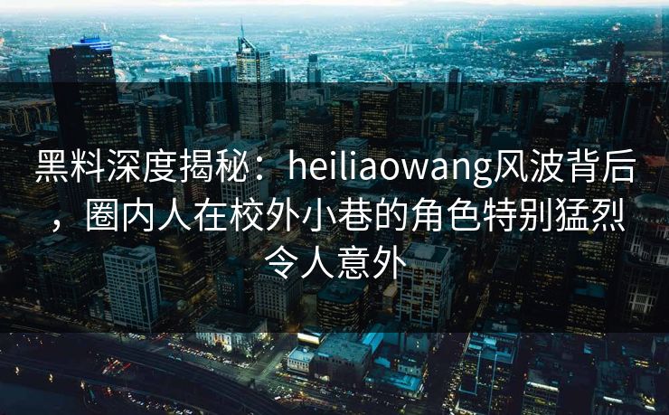 黑料深度揭秘:heiliaowang风波背后,圈内人在校外小巷的角色特别猛烈令人意外 黑料深度揭秘:heiliaowang风波背后,圈内人在校外小巷的角色特别猛烈令人意外