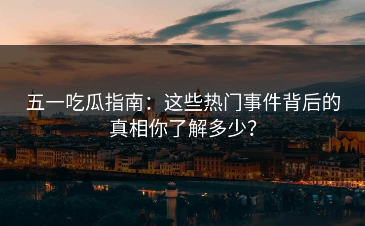 五一吃瓜指南：这些热门事件背后的真相你了解多少？