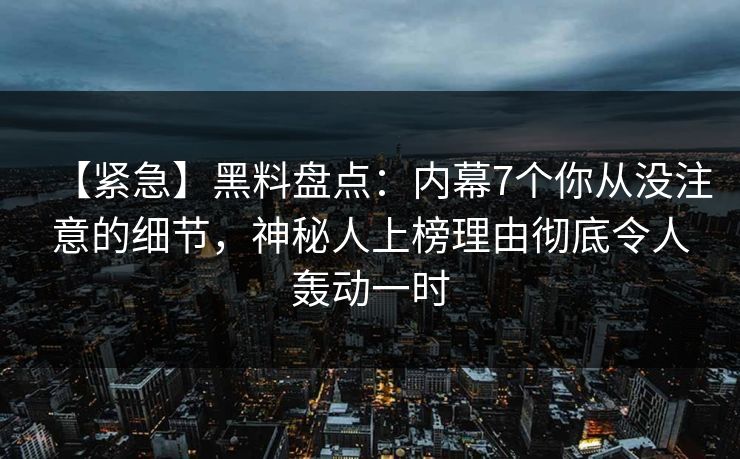 【紧急】黑料盘点：内幕7个你从没注意的细节，神秘人上榜理由彻底令人轰动一时
