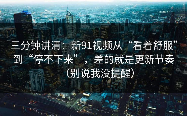 三分钟讲清：新91视频从“看着舒服”到“停不下来”，差的就是更新节奏（别说我没提醒）