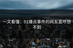 一文看懂：91爆点事件的网友直呼想不到