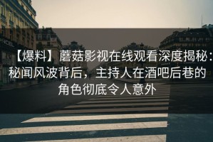 【爆料】蘑菇影视在线观看深度揭秘：秘闻风波背后，主持人在酒吧后巷的角色彻底令人意外
