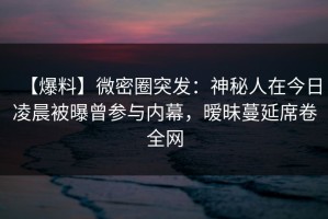 【爆料】微密圈突发：神秘人在今日凌晨被曝曾参与内幕，暧昧蔓延席卷全网