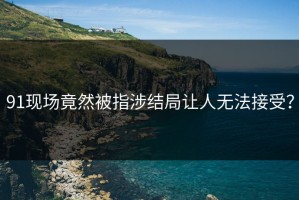 91现场竟然被指涉结局让人无法接受？