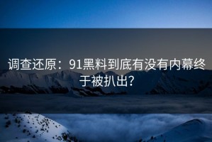 调查还原：91黑料到底有没有内幕终于被扒出？